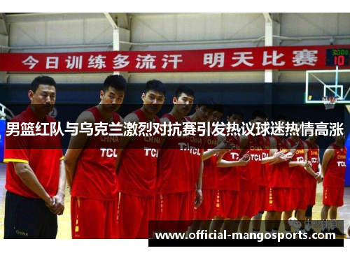 男篮红队与乌克兰激烈对抗赛引发热议球迷热情高涨