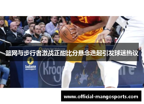 篮网与步行者激战正酣比分悬念迭起引发球迷热议